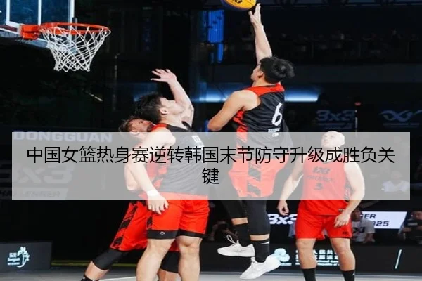 中国女篮热身赛逆转韩国末节防守升级成胜负关键